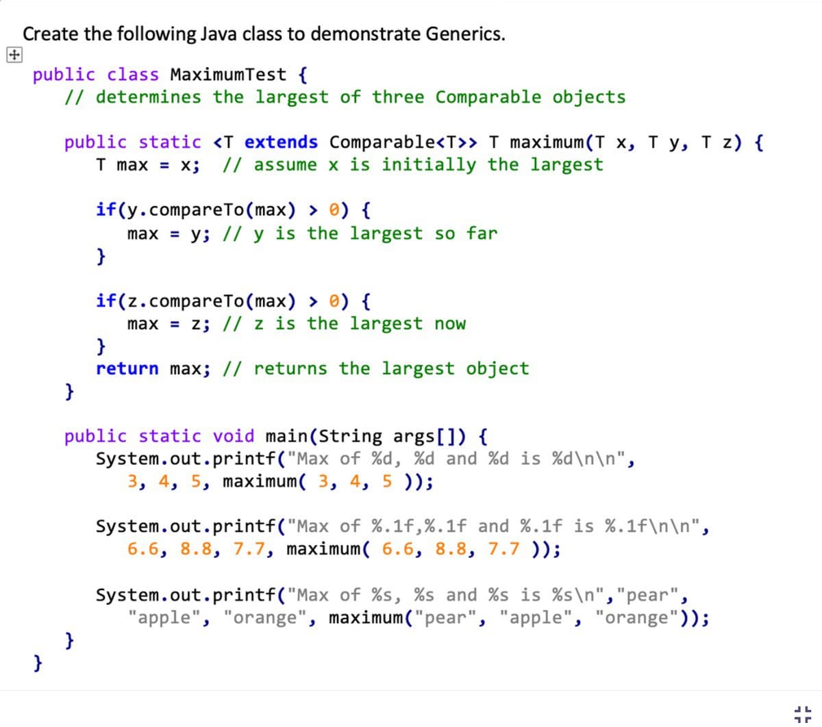 Create the following Java class to demonstrate Generics.
public class MaximumTest {
// determines the largest of three Comparable objects
}
public static <T extends Comparable<T>> T maximum (T x, Ty, T z) {
T max = x; // assume x is initially the largest
}
if(y.compareTo(max) > 0) {
max = y; // y is the largest so far
}
}
if(z.compareTo(max) > 0) {
max = z; // z is the largest now
}
return max; // returns the largest object
public static void main(String args[]) {
System.out.printf("Max of %d, %d and %d is %d\n\n",
3, 4, 5, maximum( 3, 4, 5));
System.out.printf("Max of %.1f,%.1f and %.1f is %.1f\n\n",
6.6, 8.8, 7.7, maximum( 6.6, 8.8, 7.7 ));
System.out.printf("Max of %s, %s and %s is %s\n", "pear",
"apple", "orange", maximum ("pear", "apple", "orange"));
JL
17