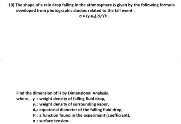 10) The shape of a rain drop falling in the athmosphere is given by the following formula
developed from photographic studies related to the fall event:
o= (v-v.).d./H.
Find the dimension of H by Dimensional Analysis.
where, y : weight density of falling fluid drop,
Vo: weight density of surrounding vapor,
da: equatorial diameter of the falling fluid drop,
H:a function found in the experiment (coefficient),
O : surface tension.
