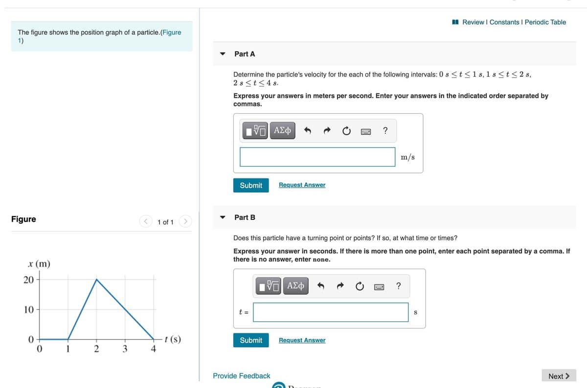 I Review I Constants I Periodic Table
The figure shows the position graph of a particle.(Figure
1)
Part A
Determine the particle's velocity for the each of the following intervals: 0 s <t <1 s, 1 s <t< 2 s,
2 s <t<4 s.
Express your answers in meters per second. Enter your answers in the indicated order separated by
commas.
m/s
Submit
Request Answer
Figure
Part B
Does this particle have a turning point or points? If so, at what time or times?
Express your answer in seconds. If there is more than one point, enter each point separated by a comma. If
there is no answer, enter none.
x (m)
20
V ΑΣφ
10
t =
S
t (s)
4
Submit
Request Answer
1
3
Provide Feedback
Next >
