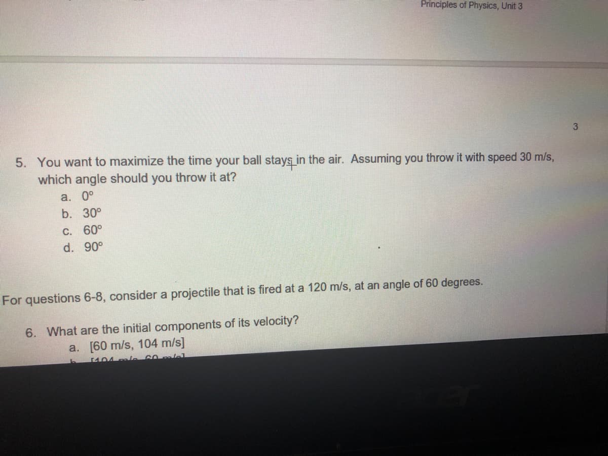 Principles of Physics, Unit 3
3
5. You want to maximize the time your ball stays in the air. Assuming you throw it with speed 30 m/s,
which angle should you throw it at?
a. 0°
b. 30°
C. 60°
d. 90°
For questions 6-8, consider a projectile that is fired at a 120 m/s, at an angle of 60 degrees.
6. What are the initial components of its velocity?
a. [60 m/s, 104 m/s]

