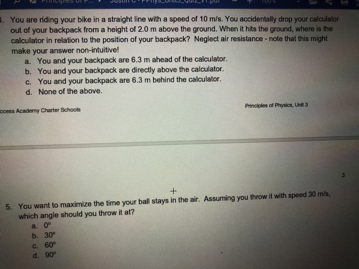 1. You are riding your bike in a straight line with a speed of 10 m/s. You accidentally drop your calculator
out of your backpack from a height of 2.0 m above the ground. When it hits the ground, where is the
calculator in relation to the position of your backpack? Neglect air resistance - note that this might
make your answer non-intuitive!
a. You and your backpack are 6.3 m ahead of the calculator.
b. You and your backpack are directly above the calculator.
C. You and your backpack are 6.3 m behind the calculator.
d. None of the above.
ccess Academy Charter Schools
Principles of Physics, Unit 3
5. You want to maximize the time your ball stays in the air. Assuming you throw it with speed 30 m/s,
which angle should you throw it at?
a. 0°
b. 30°
C.
60°
d. 90°
