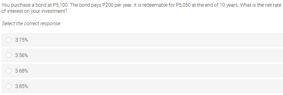 You purchase a bond at P5,100. The bond pays P200 per year. It is redeemable for P5,050 at the end of 10 years. What is the net rate
of interest on your investment?
Select the correct response:
3.75%
3.56%
3.68%
3.85%
