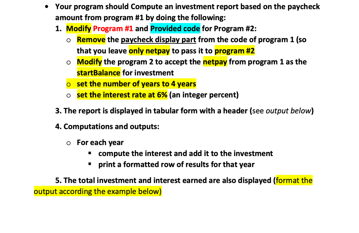 • Your program should Compute an investment report based on the paycheck
amount from program #1 by doing the following:
1. Modify Program #1 and Provided code for Program #2:
o Remove the paycheck display part from the code of program 1 (so
that
you
leave only netpay to pass it to program #2
o Modify the program 2 to accept the netpay from program 1 as the
startBalance for investment
o set the number of years to 4 years
o set the interest rate at 6% (an integer percent)
3. The report is displayed in tabular form with a header (see output below)
4. Computations and outputs:
o For each year
compute the interest and add it to the investment
print a formatted row of results for that year
5. The total investment and interest earned are also displayed (format the
output according the example below)

