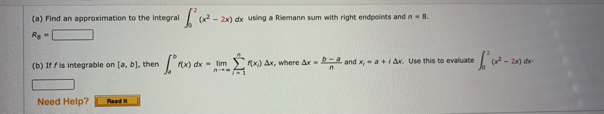 (a) Find an approximation to the integral
(x2
- 2x) dx using a Riemann sum with right endpoints and n= 8.
Rg =
(b) If f is integrable on [a, b], then
f(x)
= lim
f(x) Ax, where Ax = D d and x, = a + i Ax. Use this to evaluate
(x2 - 2x) dx-
Need Help?
Read It
