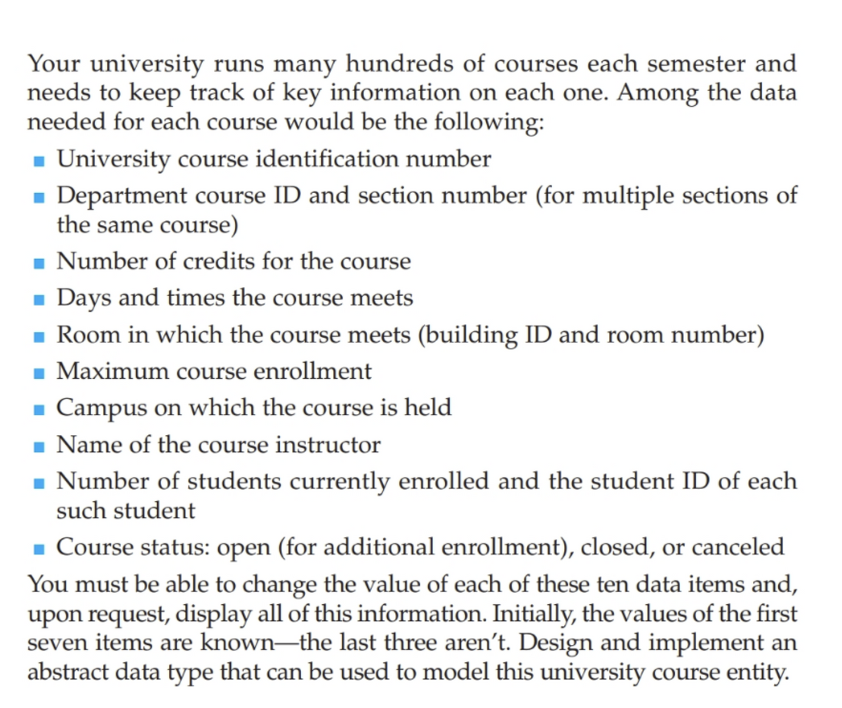 Your university runs many hundreds of courses each semester and
needs to keep track of key information on each one. Among the data
needed for each course would be the following:
- University course identification number
- Department course ID and section number (for multiple sections of
the same course)
- Number of credits for the course
Days and times the course meets
- Room in which the course meets (building ID and room number)
Maximum course enrollment
Campus on which the course is held
- Name of the course instructor
- Number of students currently enrolled and the student ID of each
such student
- Course status: open (for additional enrollment), closed, or canceled
You must be able to change the value of each of these ten data items and,
upon request, display all of this information. Initially, the values of the first
seven items are known–the last three aren't. Design and implement an
abstract data type that can be used to model this university course entity.
