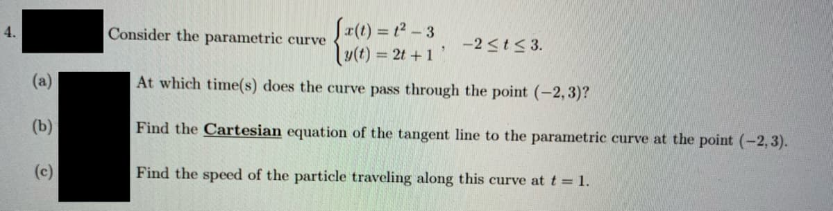 Sr(t) = t2 - 3
lu(t) = 2t + 1
4.
Consider the parametric curve
-2<t< 3.
(a)
At which time(s) does the curve pass through the point (-2,3)?
(b)
Find the Cartesian equation of the tangent line to the parametric curve at the point (-2, 3).
(c)
Find the speed of the particle traveling along this curve at t 1.
