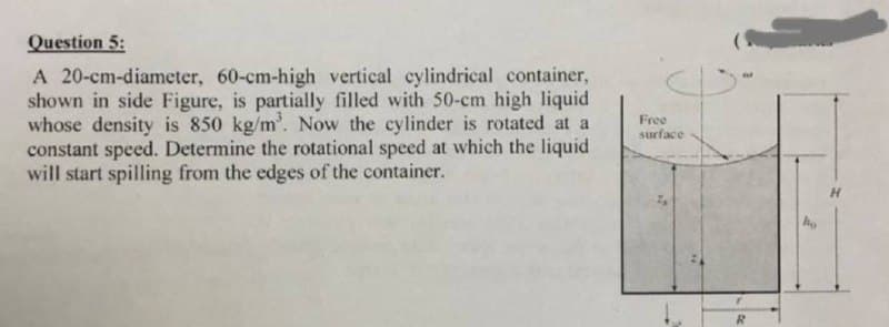 Question 5:
A 20-cm-diameter, 60-cm-high vertical cylindrical container,
shown in side Figure, is partially filled with 50-cm high liquid
whose density is 850 kg/m³. Now the cylinder is rotated at a
constant speed. Determine the rotational speed at which the liquid
will start spilling from the edges of the container.
Free
surface
R
ho
H