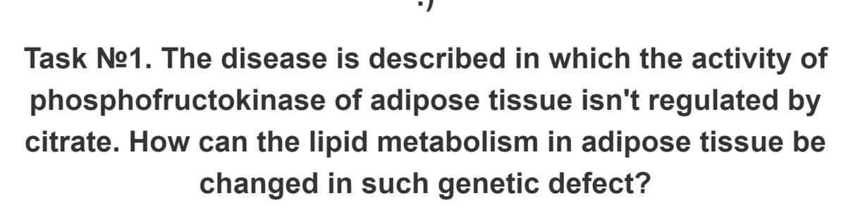 Task No1. The disease is described in which the activity of
phosphofructokinase of adipose tissue isn't regulated by
citrate. How can the lipid metabolism in adipose tissue be
changed in such genetic defect?