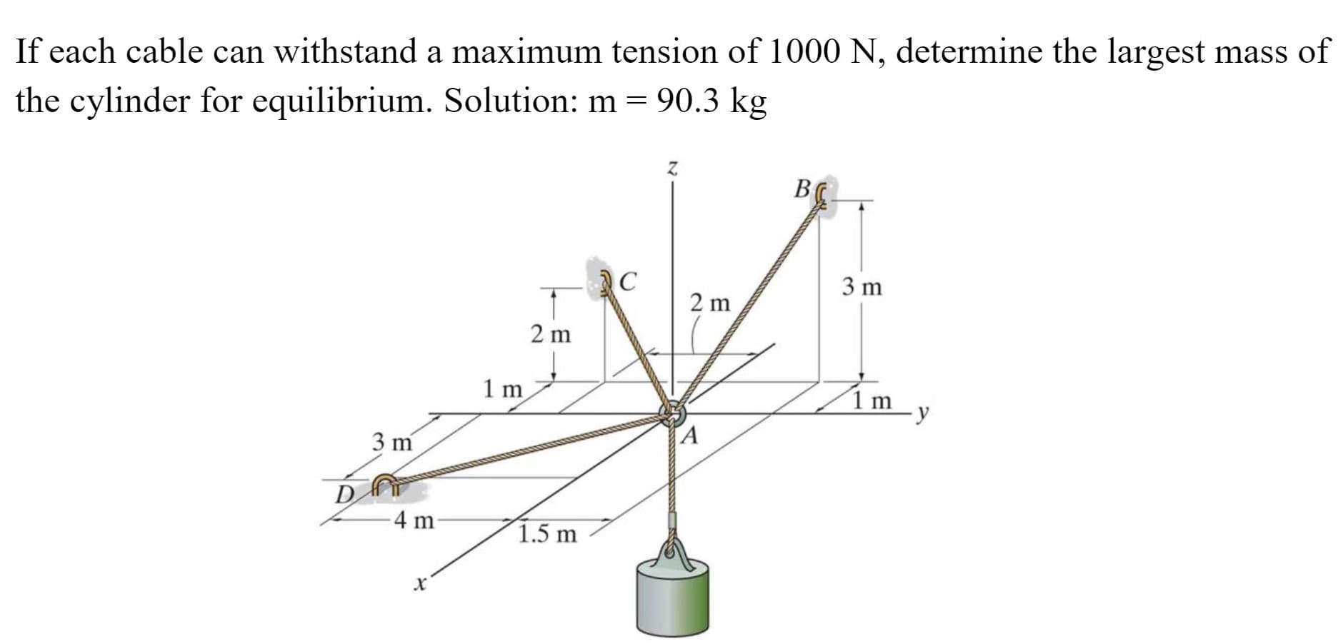 If each cable can withstand a maximum tension of 1000 N, determine the largest mass o
the cylinder for equilibrium. Solution: m = 90.3 kg
B
C
3 m
2 m
2 m
1 m
1m
A
3 m
D
4 m
1.5 m
