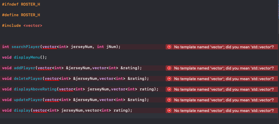 #ifndef ROSTER_H
#define ROSTER_H
#include <vector>
int searchPlayer(vector<int> jerseyNum, int jNum);
O No template named 'vector'; did you mean 'std::vector'?
void displayMenu();
void addPlayer(vector<int> &jerseyNum, vector<int> &rating);
O No template named 'vector'; did you mean 'std::vector'?
void deletePlayer(vector<int> &jerseyNum,vector<int> &rating);
O No template named 'vector'; did you mean 'std::vector'?
void displayAboveRating(vector<int> jerseyNum, vector<int> rating);
O No template named 'vector'; did you mean 'std::vector'?
void updatePlayer(vector<int> &jerseyNum, vector<int> &rating);
O No template named 'vector'; did you mean 'std:vector'?
void display(vector<int> jerseyNum, vector<int> rating);
O No template named 'vector'; did you mean 'std::vector'?
