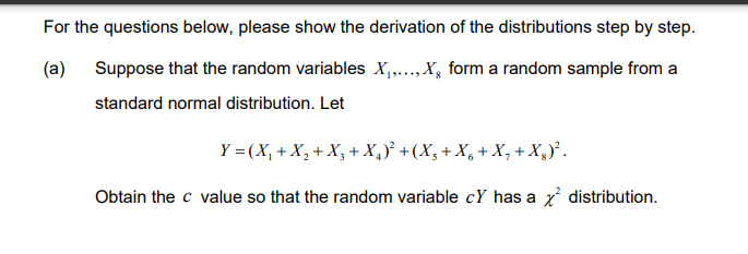 (a)
For the questions below, please show the derivation of the distributions step by step.
Suppose that the random variables X₁,..., X form a random sample from a
standard normal distribution. Let
Y = (X₁ + X₂ + X₂ + X₂)² + (X₁ + X6 + X₁ + Xg)².
Obtain the c value so that the random variable cY has a x² distribution.