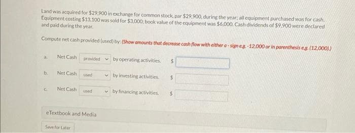 Land was acquired for $29,900 in exchange for common stock, par $29.900, during the year, all equipment purchased was for cash.
Equipment costing $13,100 was sold for $3,000; book value of the equipment was $6,000. Cash dividends of $9.900 were declared
and paid during the year.
Compute net cash provided (used) by: (Show amounts that decrease cash flow with either a-sign eg.-12.000 or in parenthesis eg. (12,000).)
a
b.
C
Net Cash
Net Cash
Net Cash
provided
Save for Later
used
used
eTextbook and Media
by operating activities. $
by investing activities. $
by financing activities.
$