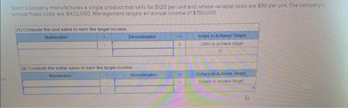 Sunn Company manufactures a single product that sells for $120 per unit and whose variable costs are $90 per unit. The company's
annual fixed costs are $432.000 Management targets an annual income of $750,000.
(1) Compute the unit sales to earn the target income.
Numerator:
1
Denominator:
(2) Compute the dollar sales to earn the target income..
Numerator:
Denominator
P
M
=
Units to Achieve Target
Units to achieve target
Dollars to Achieve Target
Dollars to achieve target