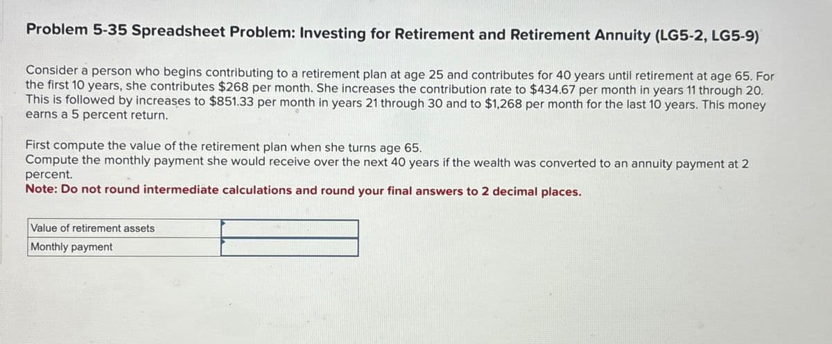 Problem 5-35 Spreadsheet Problem: Investing for Retirement and Retirement Annuity (LG5-2, LG5-9)
Consider a person who begins contributing to a retirement plan at age 25 and contributes for 40 years until retirement at age 65. For
the first 10 years, she contributes $268 per month. She increases the contribution rate to $434.67 per month in years 11 through 20.
This is followed by increases to $851.33 per month in years 21 through 30 and to $1,268 per month for the last 10 years. This money
earns a 5 percent return.
First compute the value of the retirement plan when she turns age 65.
Compute the monthly payment she would receive over the next 40 years if the wealth was converted to an annuity payment at 2
percent.
Note: Do not round intermediate calculations and round your final answers to 2 decimal places.
Value of retirement assets
Monthly payment