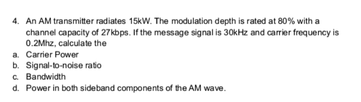 4. An AM transmitter radiates 15kW. The modulation depth is rated at 80% with a
channel capacity of 27kbps. If the message signal is 30kHz and carrier frequency is
0.2Mhz, calculate the
a. Carrier Power
b. Signal-to-noise ratio
c. Bandwidth
d. Power in both sideband components of the AM wave.
