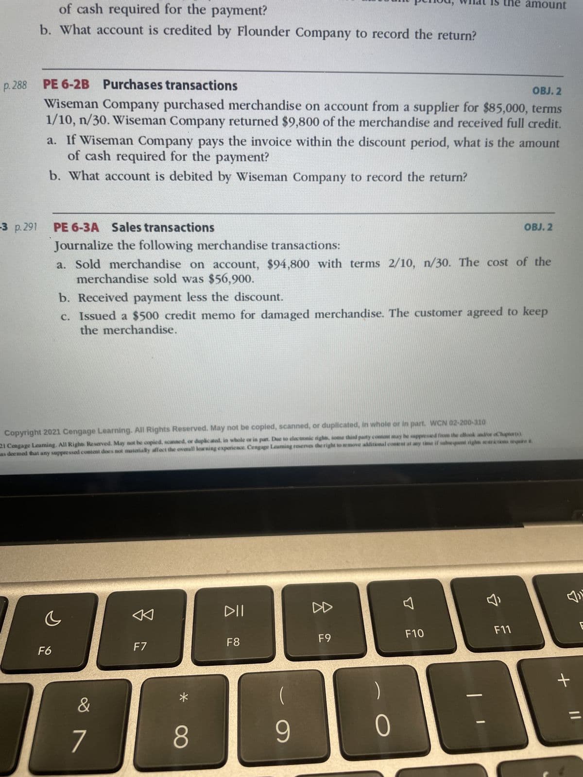 of cash required for the payment?
b. What account is credited by Flounder Company to record the return?
-3 p. 291
p.288 PE 6-2B Purchases transactions
OBJ. 2
Wiseman Company purchased merchandise on account from a supplier for $85,000, terms
1/10, n/30. Wiseman Company returned $9,800 of the merchandise and received full credit.
a. If Wiseman Company pays the invoice within the discount period, what is the amount
of cash required for the payment?
b. What account is debited by Wiseman Company to record the return?
PE 6-3A Sales transactions
Journalize the following merchandise transactions:
a. Sold merchandise on account, $94,800 with terms 2/10, n/30. The cost of the
merchandise sold was $56,900.
F6
c
b. Received payment less the discount.
c. Issued a $500 credit memo for damaged merchandise. The customer agreed to keep
the merchandise.
Copyright 2021 Cengage Learning. All Rights Reserved. May not be copied, scanned, or duplicated, in whole or in part. WCN 02-200-310
21 Cengage Leaming. All Rights Reserved. May not be copied, scanned, or duplicated, in whole or in part. Due to electronic rights, some third party content may be suppressed from the allook and/or oChapter (1),
as deemed that any suppressed content does not materially affect the overall learning experience. Cengage Leaming reserves the right to remove additional content at any time if subsequent rights restrictions require it.
&
7
F7
8
DII
F8
9
the amount
F9
0
F10
7,
OBJ. 2
F11
+
E