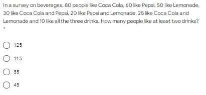 Ina survey on beverages, 80 people like Coca Cola, 60 like Pepsi, 50 like Lemonade,
30 like Coca Cola and Pepsi, 20 like Pepsi and Lemonade, 25 like Coca Cola and
Lemonade and 10 like all the three drinks. How many people like at least two drinks?
125
115
55
45
