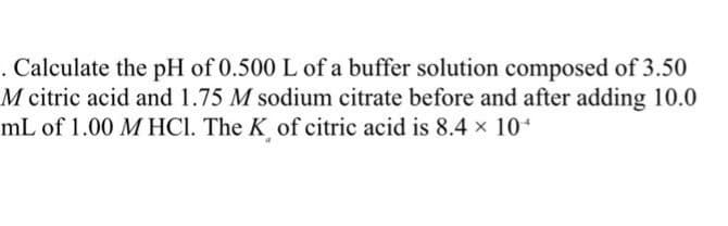 . Calculate the pH of 0.500 L of a buffer solution composed of 3.50
M citric acid and 1.75 M sodium citrate before and after adding 10.0
mL of 1.00 M HCl. The K of citric acid is 8.4 × 10+