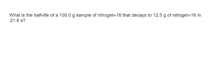What is the half-life of a 100.0 g sample of nitrogen-16 that decays to 12.5 g of nitrogen-16 in
21.6 s?
