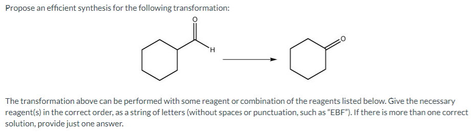 Propose an efficient synthesis for the following transformation:
The transformation above can be performed with some reagent or combination of the reagents listed below. Give the necessary
reagent(s) in the correct order, as a string of letters (without spaces or punctuation, such as "EBF"). If there is more than one correct
solution, provide just one answer.