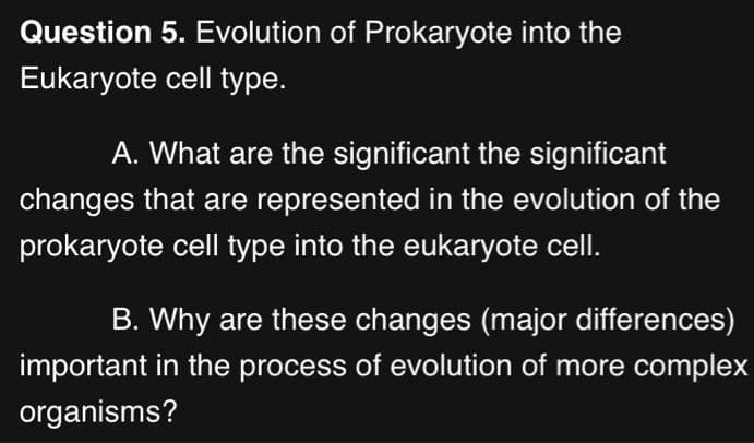 Question 5. Evolution of Prokaryote into the
Eukaryote cell type.
A. What are the significant the significant
changes that are represented in the evolution of the
prokaryote cell type into the eukaryote cell.
B. Why are these changes (major differences)
important in the process of evolution of more complex
organisms?