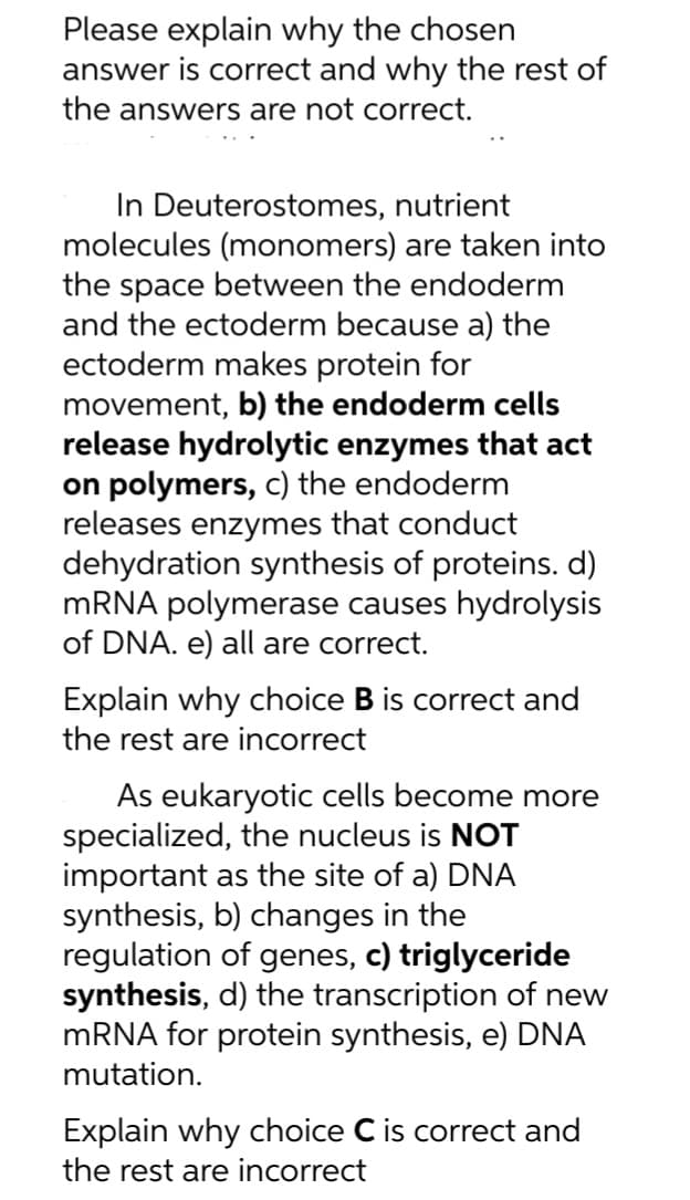 Please explain why the chosen
answer is correct and why the rest of
the answers are not correct.
In Deuterostomes, nutrient
molecules (monomers) are taken into
the space between the endoderm
and the ectoderm because a) the
ectoderm makes protein for
movement, b) the endoderm cells
release hydrolytic enzymes that act
on polymers, c) the endoderm
releases enzymes that conduct
dehydration synthesis of proteins. d)
mRNA polymerase causes hydrolysis
of DNA. e) all are correct.
Explain why choice B is correct and
the rest are incorrect
As eukaryotic cells become more
specialized, the nucleus is NOT
important as the site of a) DNA
synthesis, b) changes in the
regulation of genes, c) triglyceride
synthesis, d) the transcription of new
mRNA for protein synthesis, e) DNA
mutation.
Explain why choice C is correct and
the rest are incorrect