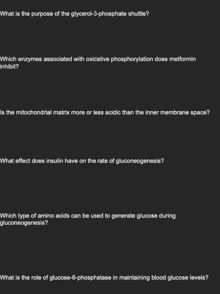 What is the purpose of the glycerol-3-phosphate shuttle?
Which enzymes associated with oxidative phosphorylation does metformin
inhibit?
Is the mitochondrial matrix more or less acidic than the inner membrane space?
What effect does insulin have on the rate of gluconeogenesis?
Which type of amino acids can be used to generate glucose during
gluconeogenesis?
What is the role of glucose-6-phosphatase in maintaining blood glucose levels?