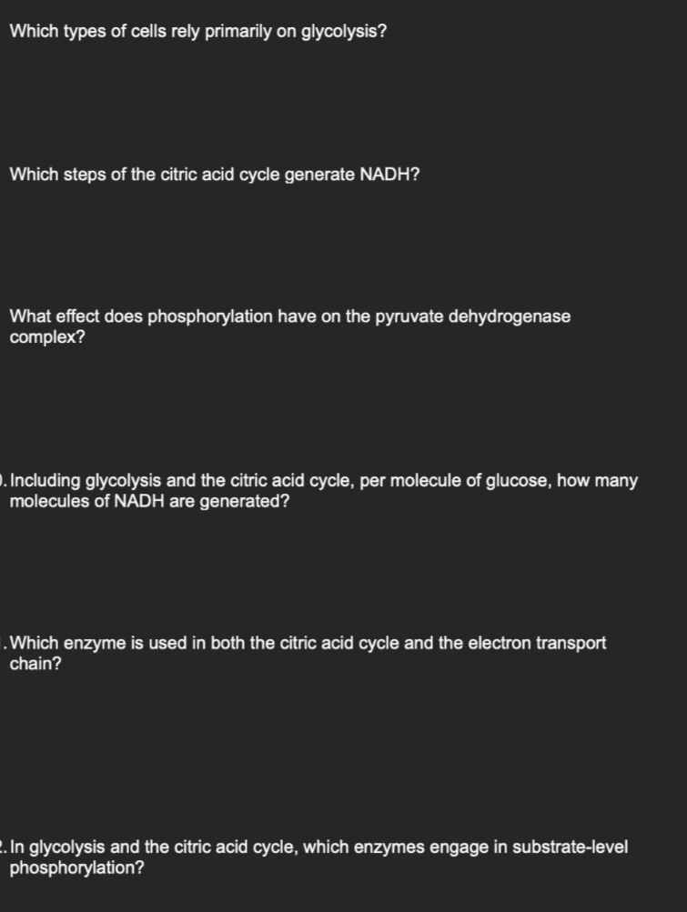 Which types of cells rely primarily on glycolysis?
Which steps of the citric acid cycle generate NADH?
What effect does phosphorylation have on the pyruvate dehydrogenase
complex?
. Including glycolysis and the citric acid cycle, per molecule of glucose, how many
molecules of NADH are generated?
.Which enzyme is used in both the citric acid cycle and the electron transport
chain?
2. In glycolysis and the citric acid cycle, which enzymes engage in substrate-level
phosphorylation?
