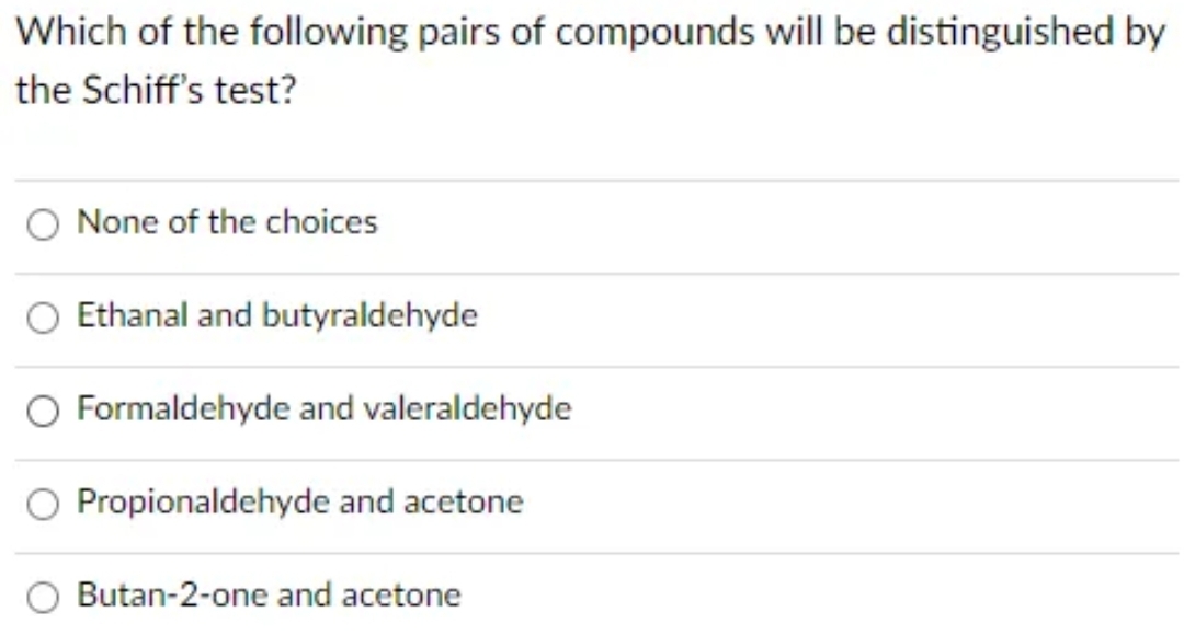 Which of the following pairs of compounds will be distinguished by
the Schiff's test?
None of the choices
Ethanal and butyraldehyde
Formaldehyde and valeraldehyde
O Propionaldehyde and acetone
Butan-2-one and acetone
