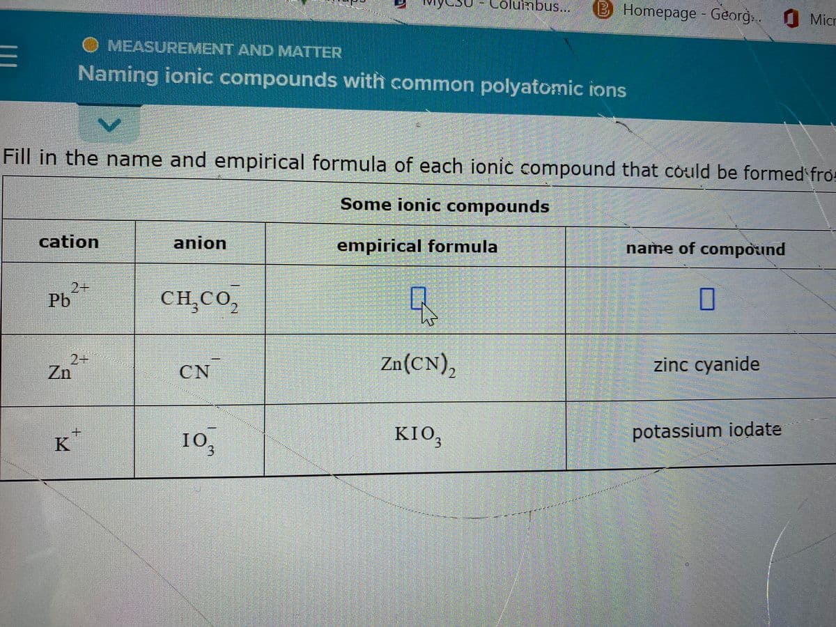 Mys
Columbus... Homepage - Georg: 1 Micr
O MEASUREMENT AND MATTER
E
Naming ionic compounds with common polyatomic ions
V
Fill in the name and empirical formula of each ionic compound that could be formed fro
Some ionic compounds
cation
anion
empirical formula
name of compound
2+
Pb
CH,CO,
7
Zn²+
Zn(CN)₂
CN
zinc cyanide
K
potassium iodate
KIO,
MICHErring hur
103