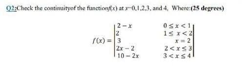 Q2:Check the continuityof the functionf(x) at-0,1,2,3, and 4, Where:(25 degrees)
2-x
12
/x) = 3
2x - 2
10 2x
0sx<1
1s x<2
x = 2
2 <xs3
3 <xS4

