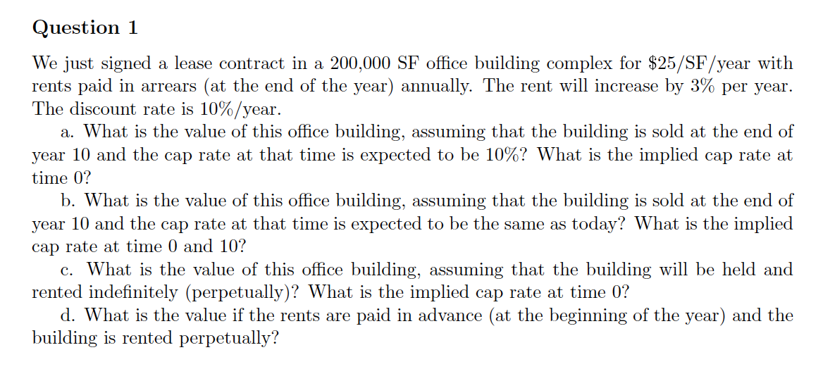 We just signed a lease contract in a 200,000 SF office building complex for $25/SF/year with
rents paid in arrears (at the end of the year) annually. The rent will increase by 3% per year.
The discount rate is 10%/year.
a. What is the value of this office building, assuming that the building
year 10 and the cap rate at that time is expected to be 10%? What is the implied cap rate at
sold at the end of
time 0?
b. What is the value of this office building, assuming that the building is sold at the end of
year 10 and the cap rate at that time is expected to be the same as today? What is the implied
cap rate at time 0 and 10?
c. What is the value of this office building, assuming that the building will be held and
rented indefinitely (perpetually)? What is the implied cap rate at time 0?
d. What is the value if the rents are paid in advance (at the beginning of the year) and the
building is rented perpetually?
