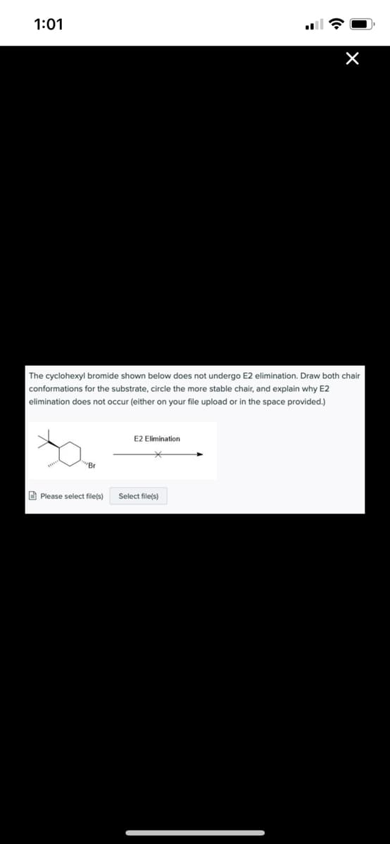 1:01
The cyclohexyl bromide shown below does not undergo E2 elimination. Draw both chair
conformations for the substrate, circle the more stable chair, and explain why E2
elimination does not occur (either on your file upload or in the space provided.)
E2 Elimination
"Br
O Please select file(s)
Select file(s)
