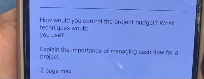 How would you control the project budget? What
techniques would
you use?
Explain the importance of managing cash flow for a
project.
2 page max