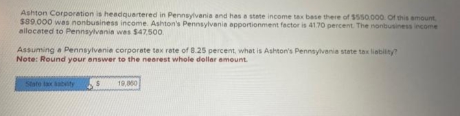 Ashton Corporation is headquartered in Pennsylvania and has a state income tax base there of $550.000. Of this amount,
$89.000 was nonbusiness income. Ashton's Pennsylvania apportionment factor is 41.70 percent. The nonbusiness income
allocated to Pennsylvania was $47,500.
Assuming a Pennsylvania corporate tax rate of 8.25 percent, what is Ashton's Pennsylvania state tax liability?
Note: Round your answer to the nearest whole dollar amount.
State tax liability
→
$
19,860