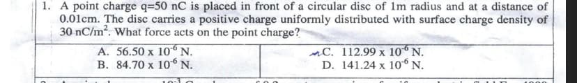 1. A point charge q=50 nC is placed in front of a circular disc of 1m radius and at a distance of
0.01cm. The disc carries a positive charge uniformly distributed with surface charge density of
30 nC/m?. What force acts on the point charge?
A. 56.50 x 10 N.
B. 84.70 x 10 N.
nC. 112.99 x 106 N.
D. 141.24 x 10“ N.
