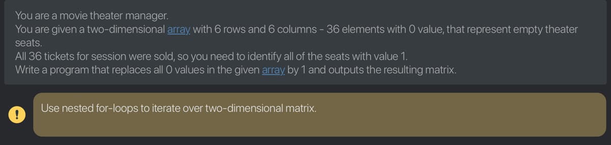 You are a movie theater manager.
You are given a two-dimensional array with 6 rows and 6 columns - 36 elements with O value, that represent empty theater
seats.
All 36 tickets for session were sold, so you need to identify all of the seats with value 1.
Write a program that replaces all O values in the given array, by 1 and outputs the resulting matrix.
Use nested for-loops to iterate over two-dimensional matrix.

