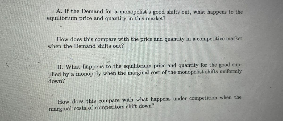 A. If the Demand for a monopolist's good shifts out, what happens to the
equilibrium price and quantity in this market?
How does this compare with the price and quantity in a competitive market
when the Demand shifts out?
B. What happens to the equilibrium price and quantity for the good sup-
plied by a monopoly when the marginal cost of the monopolist shifts uniformly
down?
How does this compare with what happens under competition when the
marginal costs of competitors shift down?
