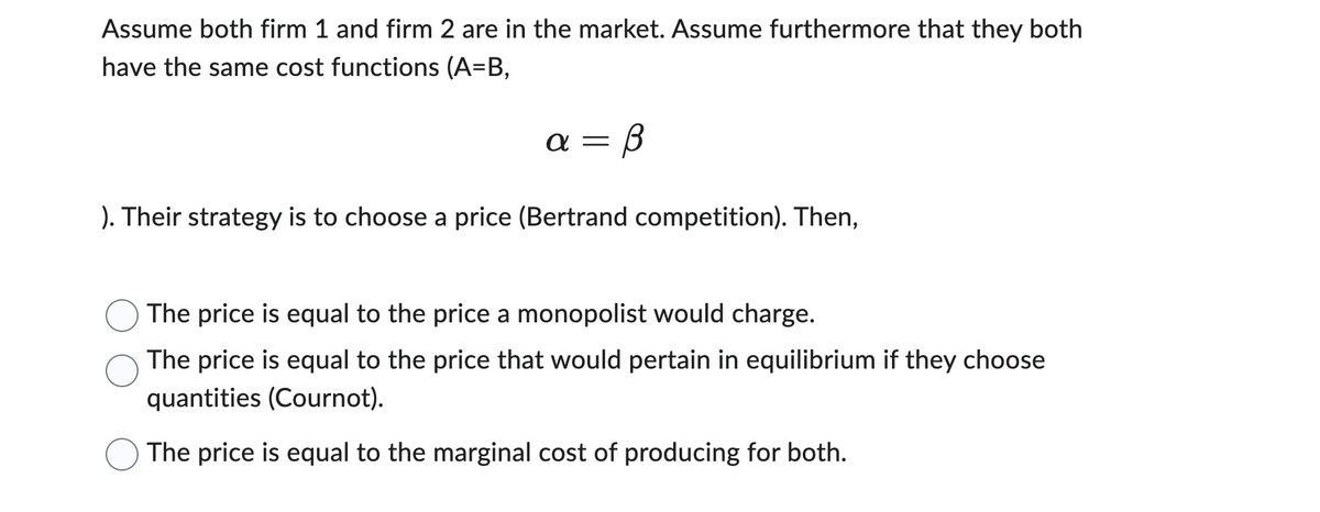 Assume both firm 1 and firm 2 are in the market. Assume furthermore that they both
have the same cost functions (A=B,
= B
α=
). Their strategy is to choose a price (Bertrand competition). Then,
The price is equal to the price a monopolist would charge.
The price is equal to the price that would pertain in equilibrium if they choose
quantities (Cournot).
The price is equal to the marginal cost of producing for both.
