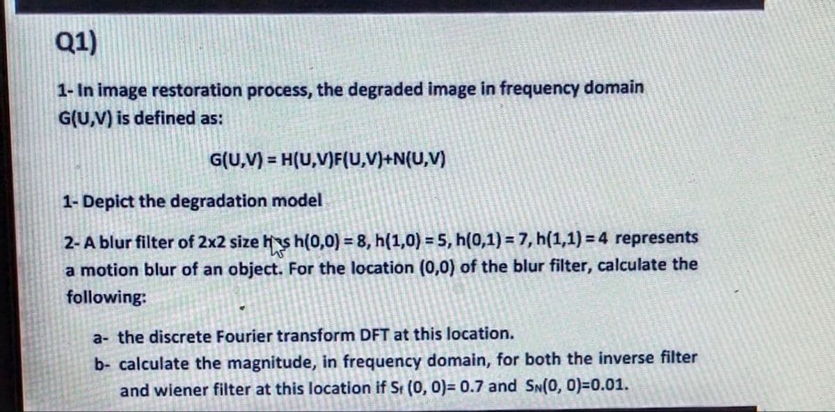 Q1)
1- In image restoration process, the degraded image in frequency domain
G(U,V) is defined as:
G(U,V) = H(U,V)F(U,V)+N(U,V)
%3D
1- Depict the degradation model
2-A blur filter of 2x2 size hs h(0,0) = 8, h(1,0) = 5, h(0,1) = 7, h(1,1) = 4 represents
a motion blur of an object. For the location (0,0) of the blur filter, calculate the
following:
a- the discrete Fourier transform DFT at this location.
b- calculate the magnitude, in frequency domain, for both the inverse filter
and wiener filter at this location if St (0, 0)= 0.7 and SN(0, 0)=0.01.
