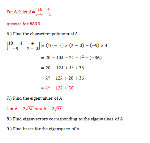For 6-9, let A=
Answer for #8&9
6.) Find the characters polynomial A
[10-
2
4
= (10 – 2) x (2 – a) – (-9) x 4
-9
2 -
= 20 – 101 – 22 + 2 – (-36)
= 20 – 121 + 2² + 36
= 22 – 121 + 20 + 36
= 22 – 121 + 56
7.) Find the eigenvalues of A
2 = 6 – 2/5i and 6 + 2v5i
8.) Find eigenvectors corresponding to the eigenvalues of A
9.) Find bases for the eigenspace of A
+ 2.
