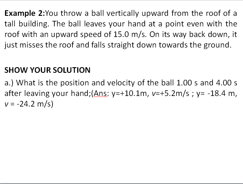 Example 2:You throw a ball vertically upward from the roof of a
tall building. The ball leaves your hand at a point even with the
roof with an upward speed of 15.0 m/s. On its way back down, it
just misses the roof and falls straight down towards the ground.
SHOW YOUR SOLUTION
a.) What is the position and velocity of the ball 1.00 s and 4.00 s
after leaving your hand;(Ans: y=+10.1m, v=+5.2m/s ; y= -18.4 m,
v = -24.2 m/s)
