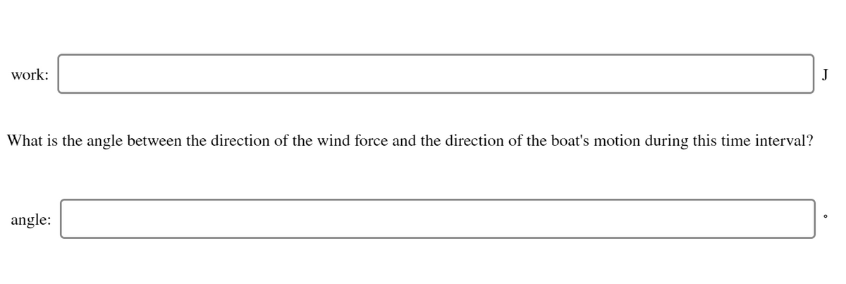 work:
J
What is the angle between the direction of the wind force and the direction of the boat's motion during this time interval?
angle:
