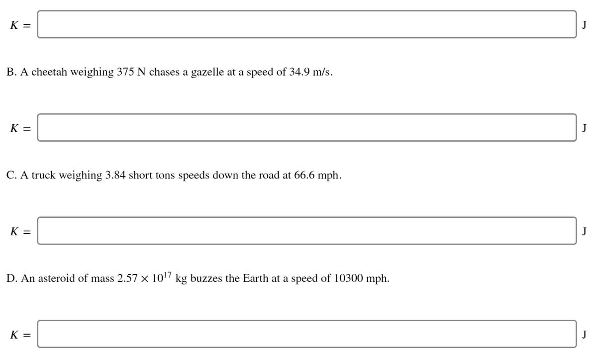 K =
B. A cheetah weighing 375 N chases a gazelle at a speed of 34.9 m/s.
K =
J
C. A truck weighing 3.84 short tons speeds down the road at 66.6 mph.
K =
J
D. An asteroid of mass 2.57 x 1017 kg buzzes the Earth at a speed of 10300 mph.
K =
J
