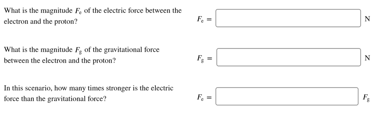 What is the magnitude F. of the electric force between the
electron and the proton?
F. =
N
What is the magnitude F, of the gravitational force
between the electron and the proton?
Fg =
N
In this scenario, how many times stronger is the electric
force than the gravitational force?
F. =

