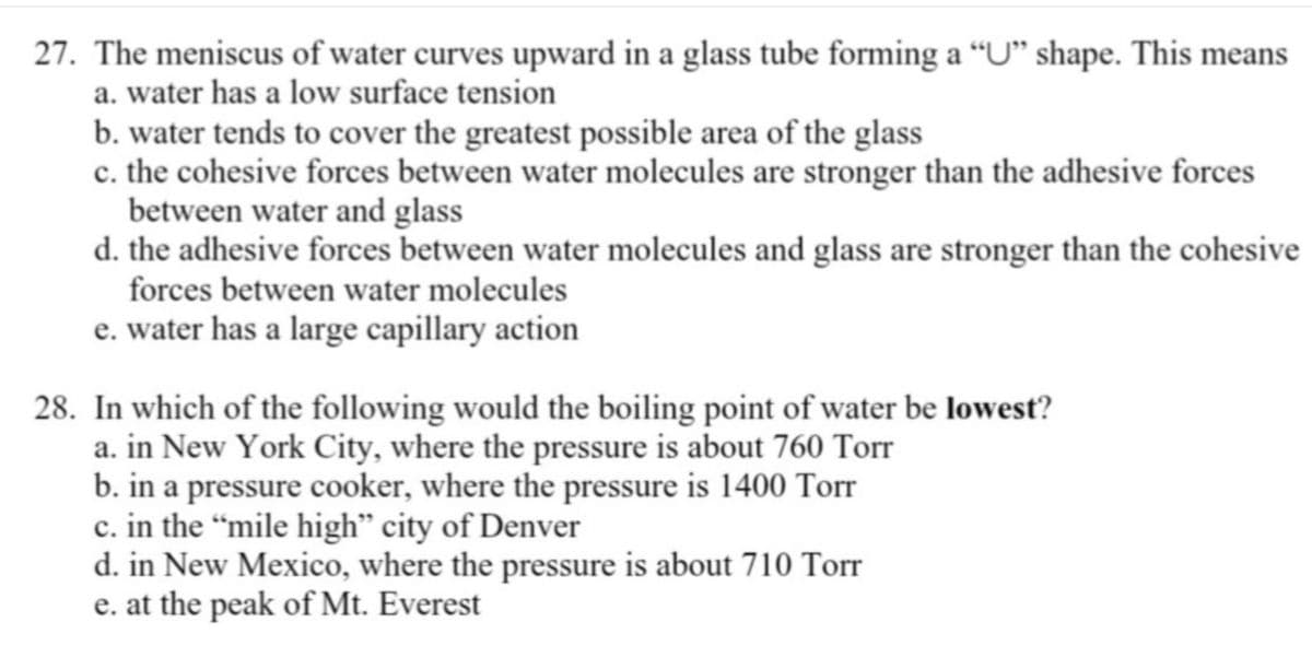 27. The meniscus of water curves upward in a glass tube forming a “U" shape. This means
a. water has a low surface tension
b. water tends to cover the greatest possible area of the glass
c. the cohesive forces between water molecules are stronger than the adhesive forces
between water and glass
d. the adhesive forces between water molecules and glass are stronger than the cohesive
forces between water molecules
e. water has a large capillary action
28. In which of the following would the boiling point of water be lowest?
a. in New York City, where the pressure is about 760 Torr
b. in a pressure cooker, where the pressure is 1400 Torr
c. in the “mile high" city of Denver
d. in New Mexico, where the pressure is about 710 Torr
e. at the peak of Mt. Everest
