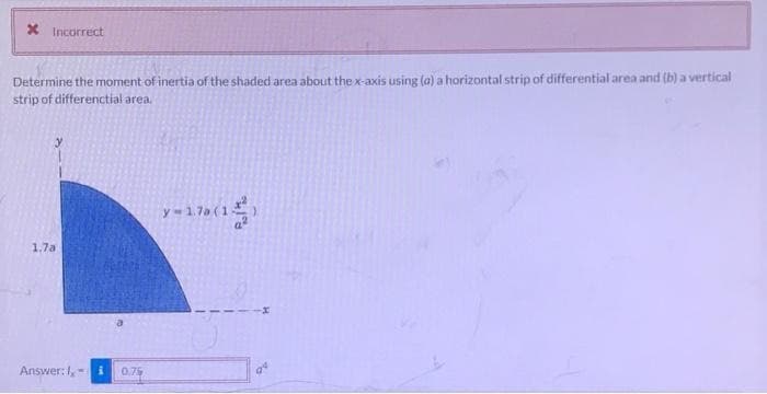 * Incorrect
Determine the moment of inertia of the shaded area about the x-axis using (a) a horizontal strip of differential area and (b) a vertical
strip of differenctial area.
1.7a.
Answer: 1,
0.75
y-17 (15)
04