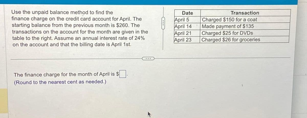 Use the unpaid balance method to find the
finance charge on the credit card account for April. The
starting balance from the previous month is $260. The
transactions on the account for the month are given in the
table to the right. Assume an annual interest rate of 24%
on the account and that the billing date is April 1st.
The finance charge for the month of April is $
(Round to the nearest cent as needed.)
C...
Date
April 5
April 14
April 21
April 23
Transaction
Charged $150 for a coat
Made payment of $135
Charged $25 for DVDs
Charged $26 for groceries