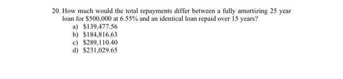 20. How much would the total repayments differ between a fully amortizing 25 year
loan for $500,000 at 6.55% and an identical loan repaid over 15 years?
a) $139,477.56
b) $184,816.63
c) $289,110.40
d) $231,029.65