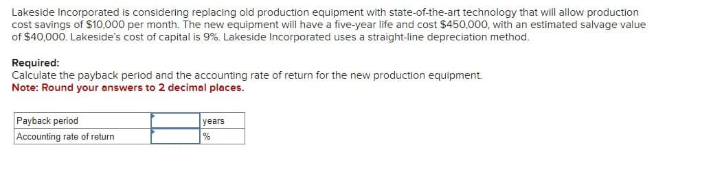 Lakeside Incorporated is considering replacing old production equipment with state-of-the-art technology that will allow production
cost savings of $10,000 per month. The new equipment will have a five-year life and cost $450,000, with an estimated salvage value
of $40,000. Lakeside's cost of capital is 9%. Lakeside Incorporated uses a straight-line depreciation method.
Required:
Calculate the payback period and the accounting rate of return for the new production equipment.
Note: Round your answers to 2 decimal places.
Payback period
Accounting rate of return
years
%